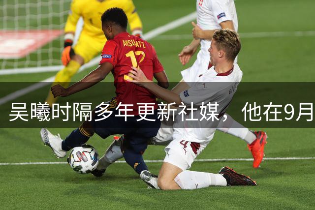 吴曦时隔多年更新社媒，他在9月7日的社媒动态中，谈到了进球